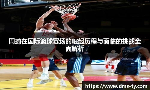 多宝官方网站周琦在国际篮球赛场的崛起历程与面临的挑战全面解析